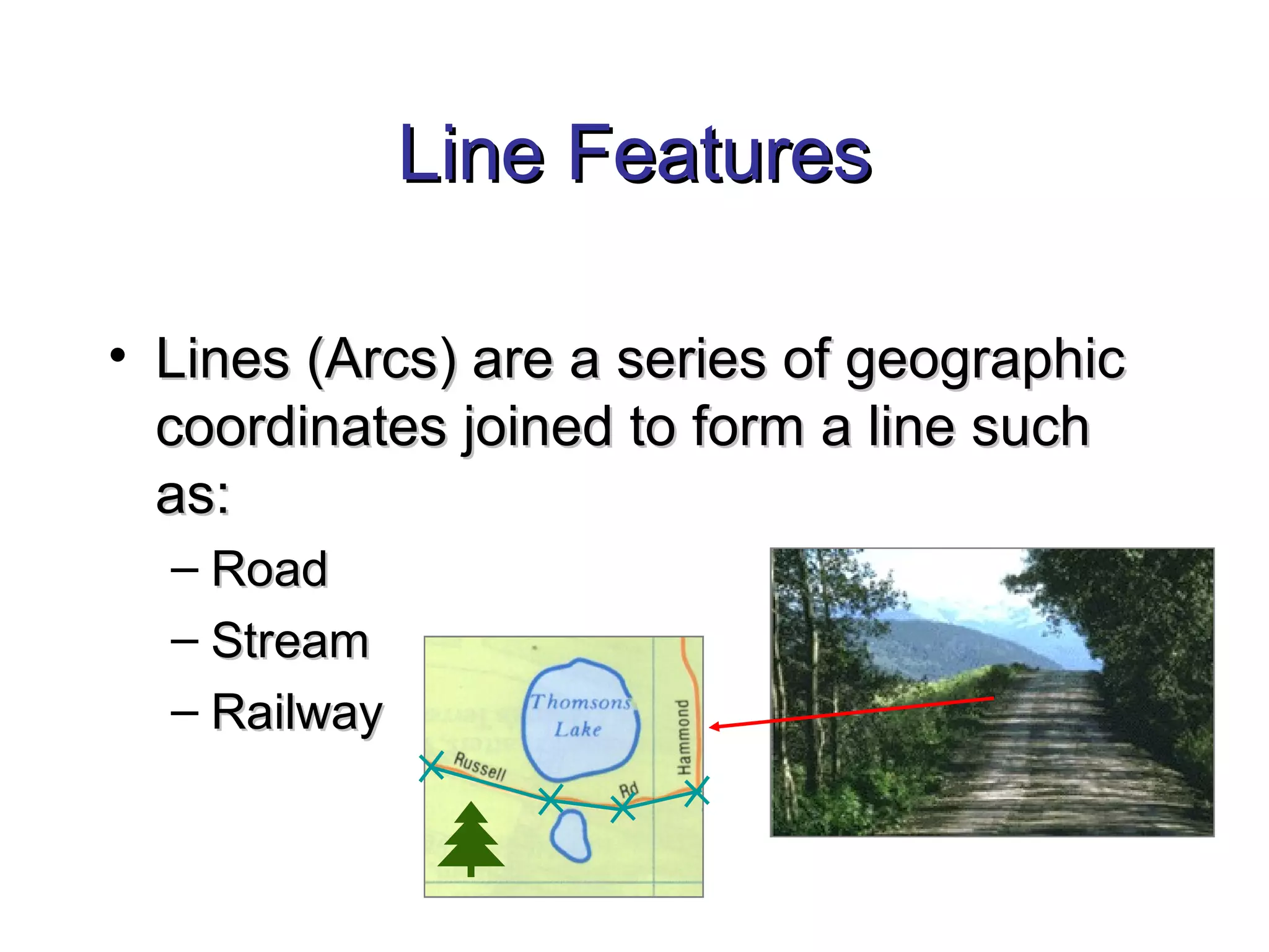 Line FeaturesLine Features
• Lines (Arcs) are a series of geographicLines (Arcs) are a series of geographic
coordinates joined to form a line suchcoordinates joined to form a line such
as:as:
– RoadRoad
– StreamStream
– RailwayRailway
 