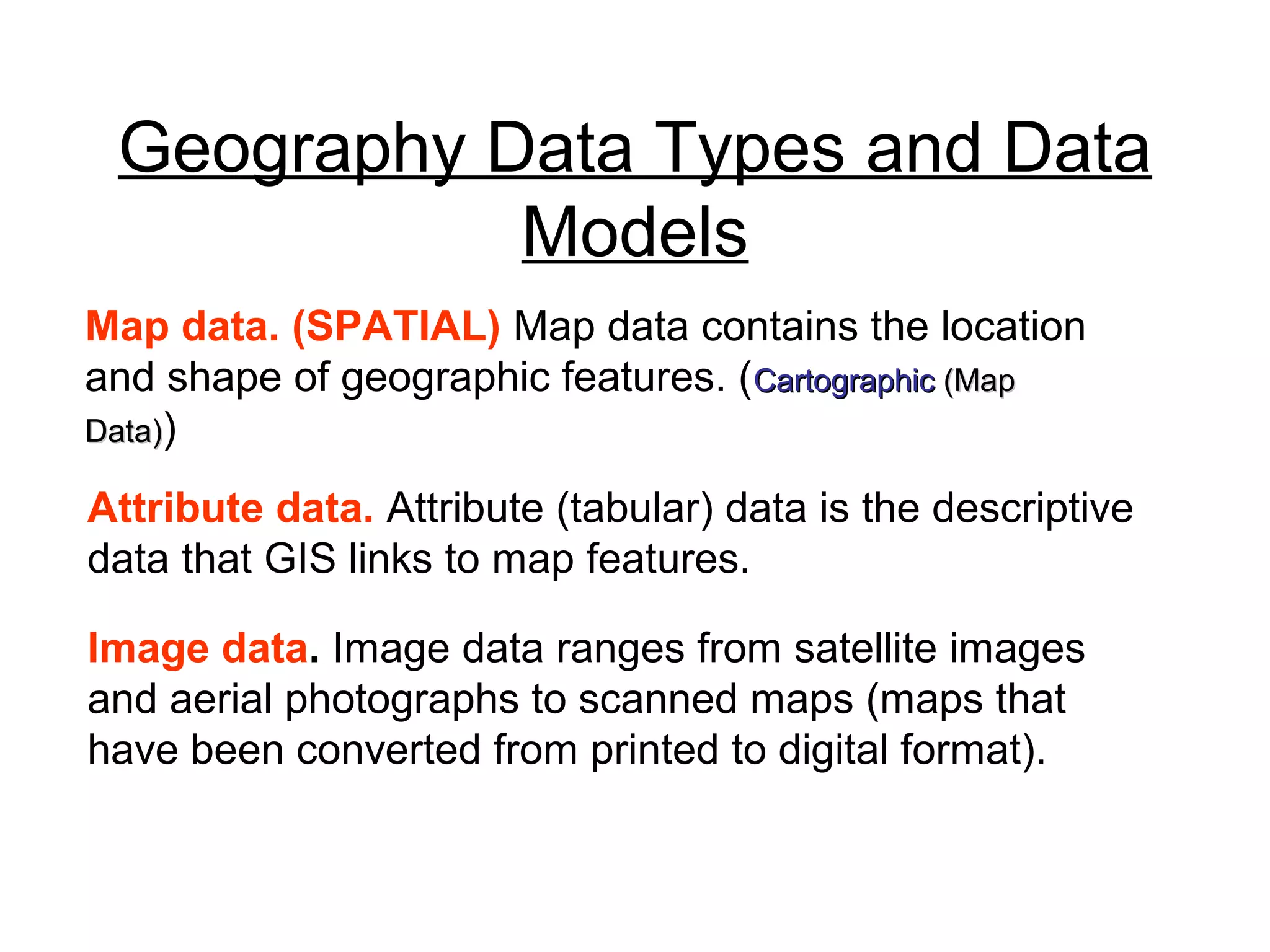 Geography Data Types and Data
Models
Map data. (SPATIAL) Map data contains the location
and shape of geographic features. (CartographicCartographic (Map(Map
Data)Data))
Attribute data. Attribute (tabular) data is the descriptive
data that GIS links to map features.
Image data. Image data ranges from satellite images
and aerial photographs to scanned maps (maps that
have been converted from printed to digital format).
 