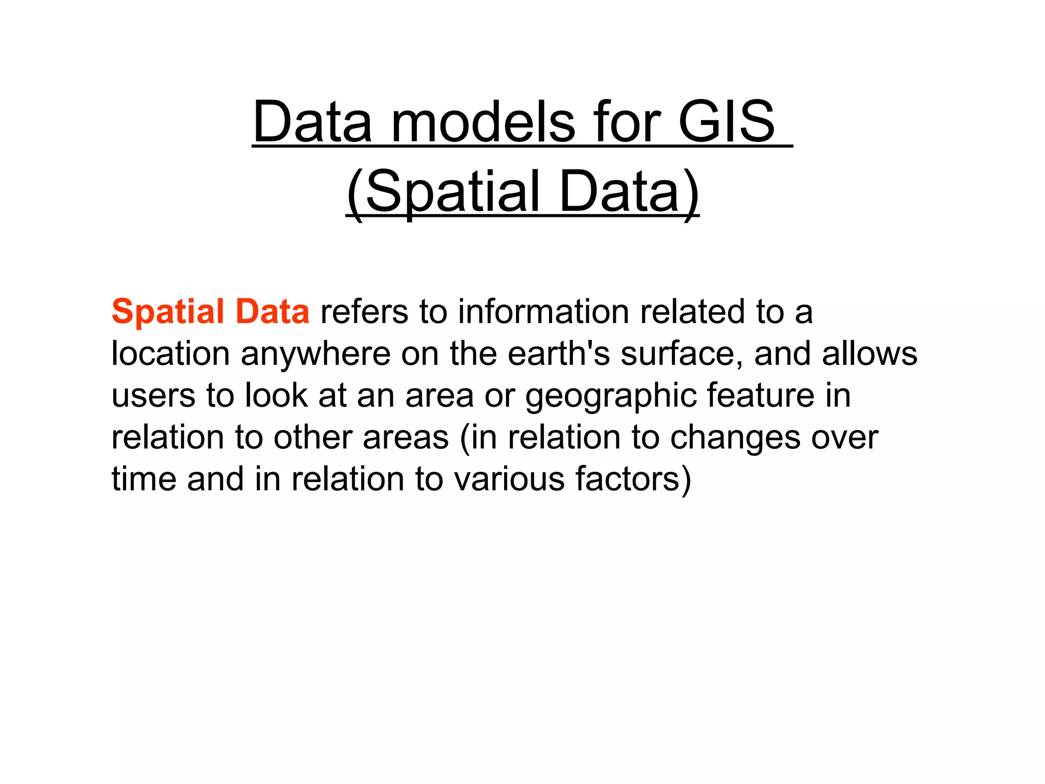 Data models for GIS
(Spatial Data)
Spatial Data refers to information related to a
location anywhere on the earth's surface, and allows
users to look at an area or geographic feature in
relation to other areas (in relation to changes over
time and in relation to various factors)
 