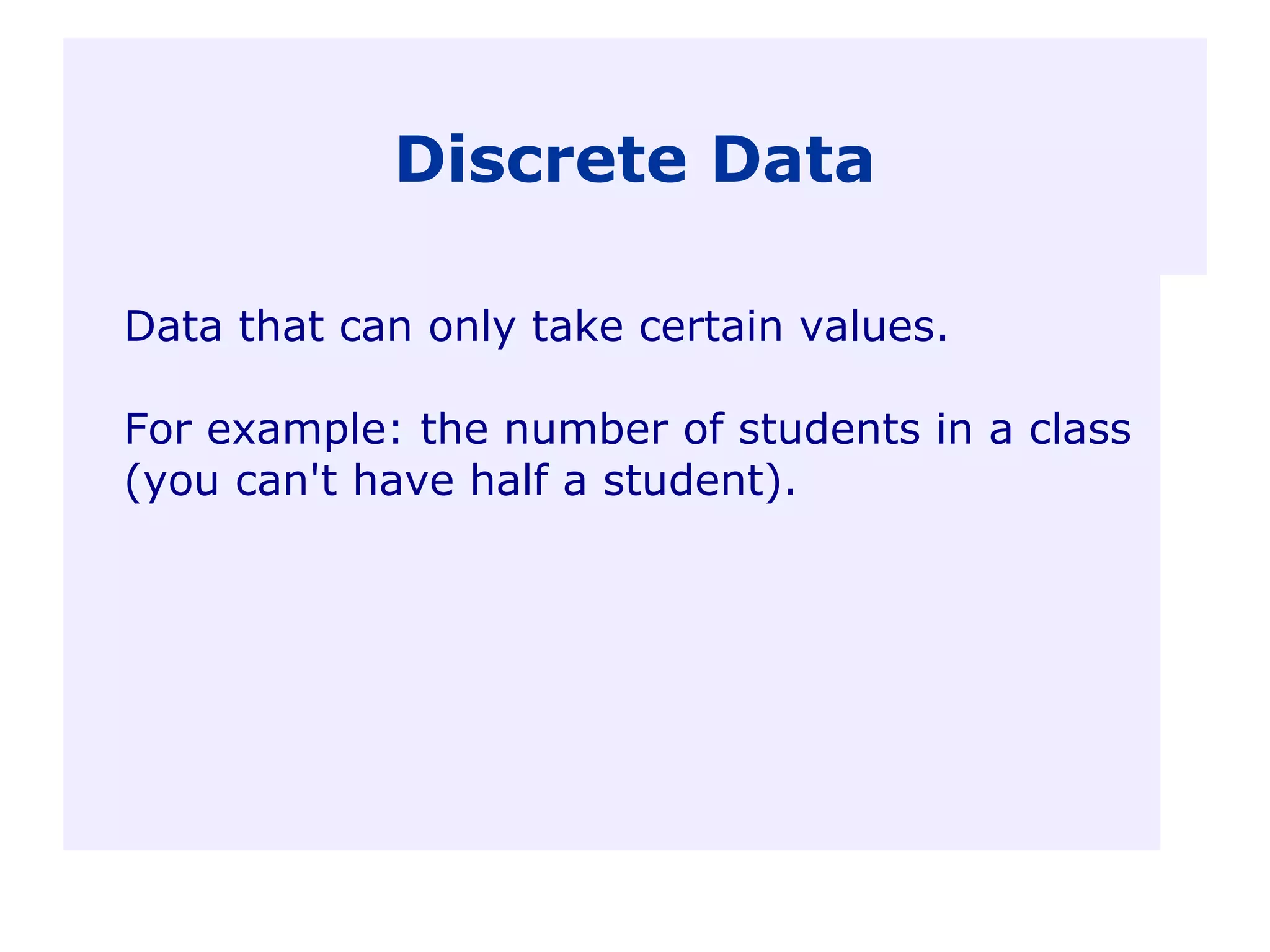 Discrete Data
Data that can only take certain values.
For example: the number of students in a class
(you can't have half a student).
 