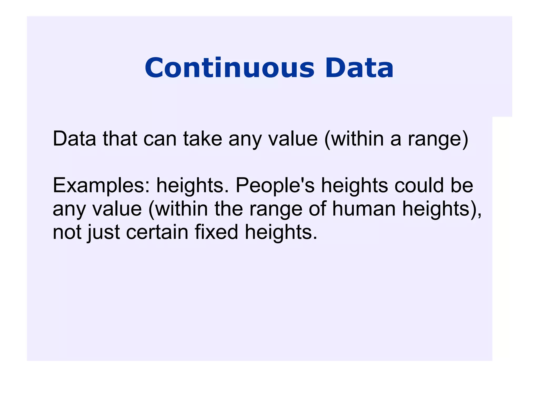 Continuous Data
Data that can take any value (within a range)
Examples: heights. People's heights could be
any value (within the range of human heights),
not just certain fixed heights.
 