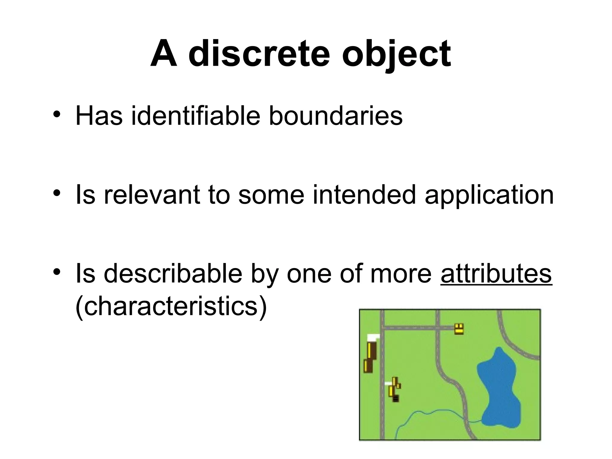 A discrete object
• Has identifiable boundaries
• Is relevant to some intended application
• Is describable by one of more attributes
(characteristics)
 