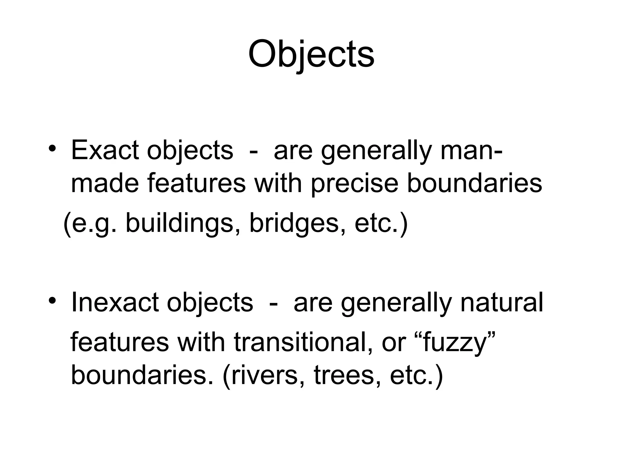 Objects
• Exact objects - are generally man-
made features with precise boundaries
(e.g. buildings, bridges, etc.)
• Inexact objects - are generally natural
features with transitional, or “fuzzy”
boundaries. (rivers, trees, etc.)
 