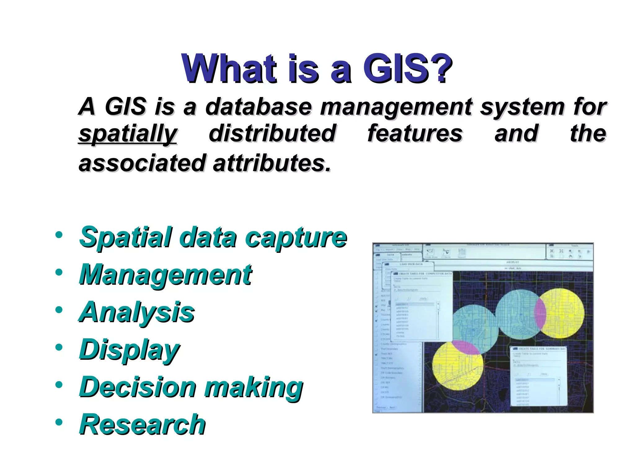 What is a GIS?What is a GIS?
A GIS is a database management system forA GIS is a database management system for
spatiallyspatially distributed features and thedistributed features and the
associated attributes.associated attributes.
• Spatial data captureSpatial data capture
• ManagementManagement
• AnalysisAnalysis
• DisplayDisplay
• Decision makingDecision making
• ResearchResearch
 