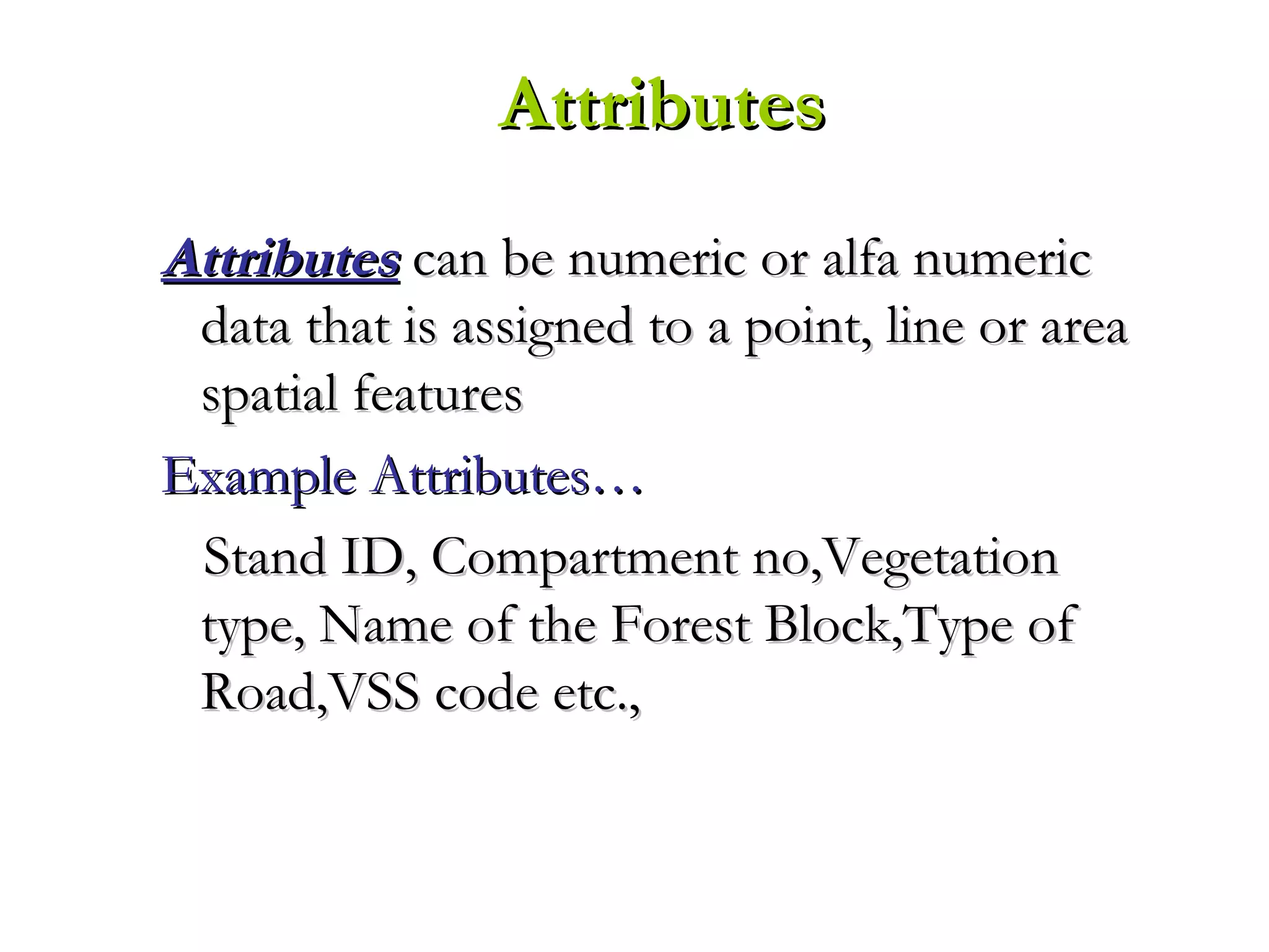 AttributesAttributes can be numeric or alfa numericcan be numeric or alfa numeric
data that is assigned to a point, line or areadata that is assigned to a point, line or area
spatial featuresspatial features
Example Attributes…Example Attributes…
Stand ID, Compartment no,VegetationStand ID, Compartment no,Vegetation
type, Name of the Forest Block,Type oftype, Name of the Forest Block,Type of
Road,VSS code etc.,Road,VSS code etc.,
AttributesAttributes
 