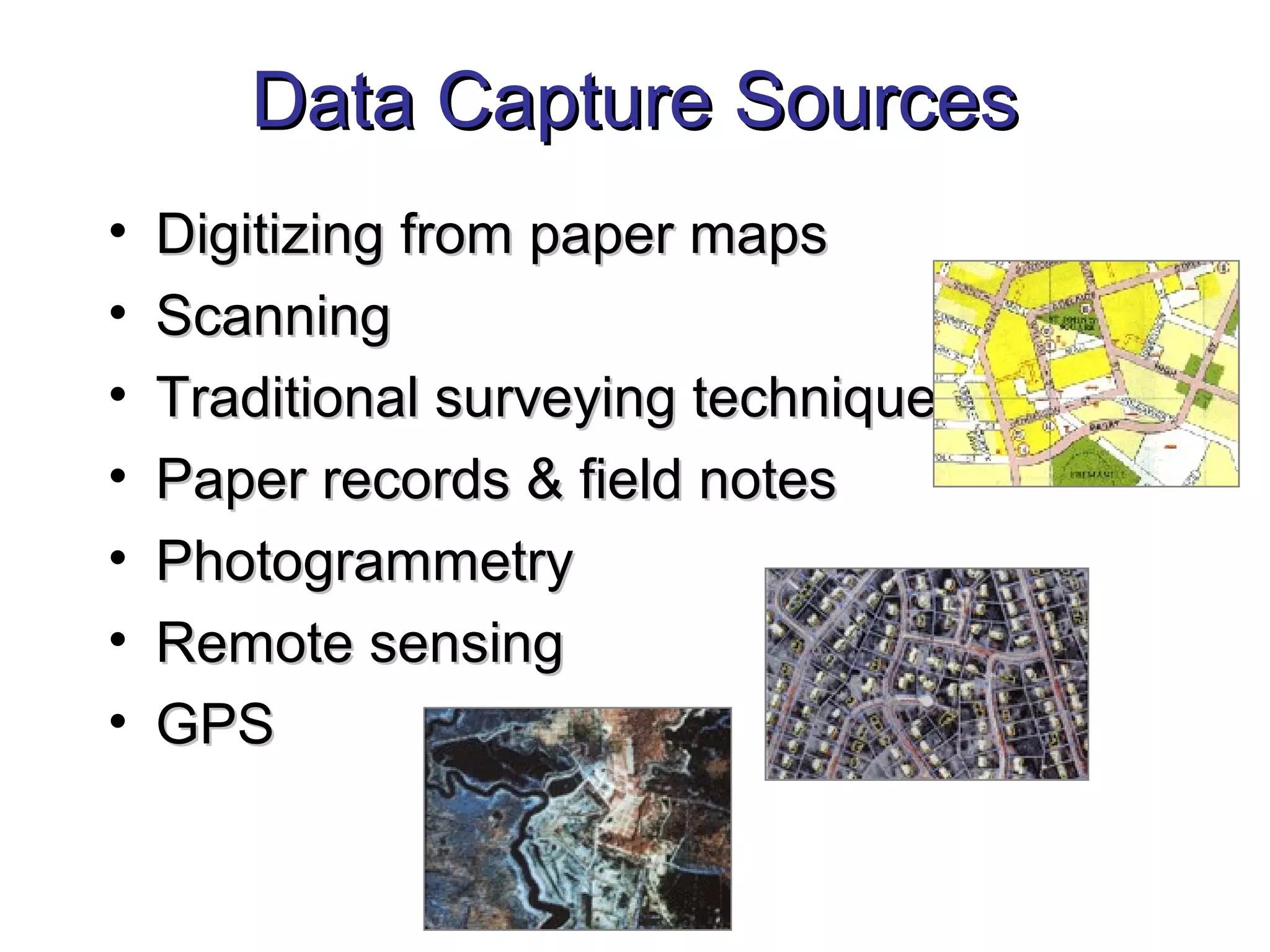 Data Capture SourcesData Capture Sources
• Digitizing from paper mapsDigitizing from paper maps
• ScanningScanning
• Traditional surveying techniquesTraditional surveying techniques
• Paper records & field notesPaper records & field notes
• PhotogrammetryPhotogrammetry
• Remote sensingRemote sensing
• GPSGPS
 