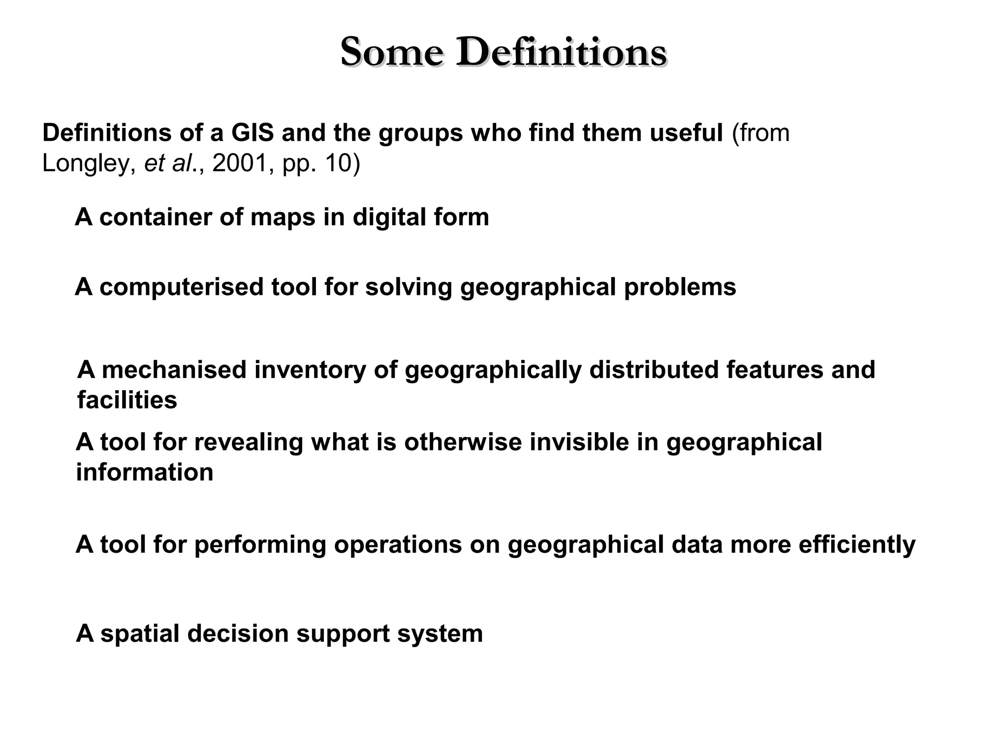 A container of maps in digital form
A computerised tool for solving geographical problems
A mechanised inventory of geographically distributed features and
facilities
A tool for revealing what is otherwise invisible in geographical
information
A tool for performing operations on geographical data more efficiently
A spatial decision support system
Definitions of a GIS and the groups who find them useful (from
Longley, et al., 2001, pp. 10)
Some DefinitionsSome Definitions
 