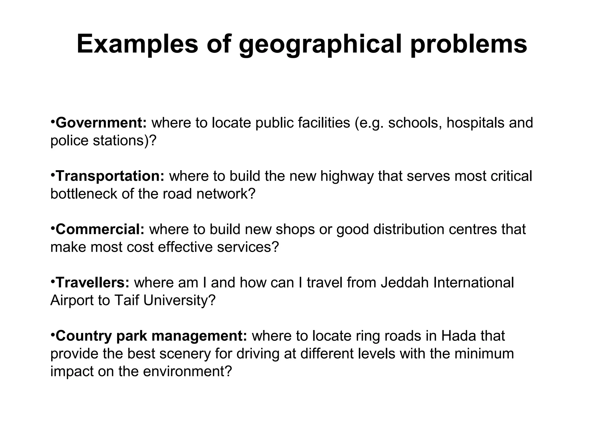 •Government: where to locate public facilities (e.g. schools, hospitals and
police stations)?
•Transportation: where to build the new highway that serves most critical
bottleneck of the road network?
•Commercial: where to build new shops or good distribution centres that
make most cost effective services?
•Travellers: where am I and how can I travel from Jeddah International
Airport to Taif University?
•Country park management: where to locate ring roads in Hada that
provide the best scenery for driving at different levels with the minimum
impact on the environment?
Examples of geographical problems
 