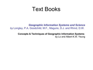 Geographic Information Systems and Science
by Longley, P.A. Goodchild, M.F., Maguire, D.J. and Rhind, D.W.
Concepts & Techniques of Geographic Information Systems
by Lo and Albert K.W. Yeung
Text Books
 