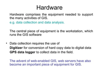 Hardware
Hardware comprises the equipment needed to support
the many activities of GIS.
e.g. data collection and data analysis.
The central piece of equipment is the workstation, which
runs the GIS software
• Data collection requires the use of
Digitizer for conversion of hard copy data to digital data
GPS data logger to collect data in the field.
The advent of web-enabled GIS, web servers have also
become an important piece of equipment for GIS.
 