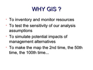 WHY GIS ?WHY GIS ?
• To inventory and monitor resourcesTo inventory and monitor resources
• To test the sensitivity of our analysisTo test the sensitivity of our analysis
assumptionsassumptions
• To simulate potential impacts ofTo simulate potential impacts of
management alternativesmanagement alternatives
• To make the map the 2nd time, the 50thTo make the map the 2nd time, the 50th
time, the 100th time...time, the 100th time...
 