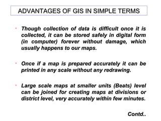 ADVANTAGES OF GIS IN SIMPLE TERMSADVANTAGES OF GIS IN SIMPLE TERMS
• Though collection of data is difficult once it isThough collection of data is difficult once it is
collected, it can be stored safely in digital formcollected, it can be stored safely in digital form
(in computer) forever without damage, which(in computer) forever without damage, which
usually happens to our maps.usually happens to our maps.
• Once if a map is prepared accurately it can beOnce if a map is prepared accurately it can be
printed in any scale without any redrawing.printed in any scale without any redrawing.
• Large scale maps at smaller units (Beats) levelLarge scale maps at smaller units (Beats) level
can be joined for creating maps at divisions orcan be joined for creating maps at divisions or
district level, very accurately within few minutes.district level, very accurately within few minutes.
Contd..Contd..
 