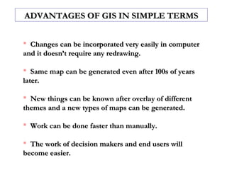  Changes can be incorporated very easily in computerChanges can be incorporated very easily in computer
and it doesn’t require any redrawing.and it doesn’t require any redrawing.
 Same map can be generated even after 100s of yearsSame map can be generated even after 100s of years
later.later.
 New things can be known after overlay of differentNew things can be known after overlay of different
themes and a new types of maps can be generated.themes and a new types of maps can be generated.
 Work can be done faster than manually.Work can be done faster than manually.
 The work of decision makers and end users willThe work of decision makers and end users will
become easier.become easier.
ADVANTAGES OF GIS IN SIMPLE TERMSADVANTAGES OF GIS IN SIMPLE TERMS
 