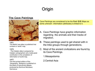 OriginOrigin
The Cave Paintings
1351
The Medici sea atlas is published that
contains a ‘world’ map.
1375
The Catalan atlas is prepared by
Catalan cartographers who made great
contribution in the completion of
reformation of world map.
1477
The first printed edition of the
‘Geography’, Bologna is published on
the basis of manuscript atlases,
produced by Dominus Nicholaus
Germanus
Cave Paintings are considered to be the first GIS Maps as
some unknown information (attributes) is linked to it.
A. Cave Paintings have graphic information
regarding the animals and their tracks of
migration.
B. These paintings used to get shared with in
the tribe groups through generations.
C. Most of the ancient civilizations are found by
its Cave Paintings.
1.Mesapotomia
2.Central Asia
 