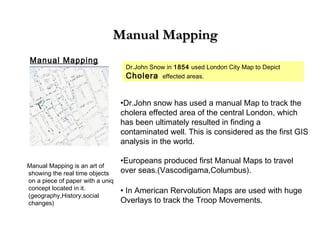 Manual MappingManual Mapping
Manual Mapping
Dr.John Snow in 1854 used London City Map to Depict
Cholera effected areas.
•Dr.John snow has used a manual Map to track the
cholera effected area of the central London, which
has been ultimately resulted in finding a
contaminated well. This is considered as the first GIS
analysis in the world.
•Europeans produced first Manual Maps to travel
over seas.(Vascodigama,Columbus).
• In American Rervolution Maps are used with huge
Overlays to track the Troop Movements.
Manual Mapping is an art of
showing the real time objects
on a piece of paper with a uniq
concept located in it.
(geography,History,social
changes)
 