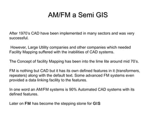 AM/FM a Semi GISAM/FM a Semi GIS
After 1970’s CAD have been implemented in many sectors and was very
successful.
However, Large Utility companies and other companies which needed
Facility Mapping suffered with the inabilities of CAD systems.
The Concept of facility Mapping has been into the lime lite around mid 70’s.
FM is nothing but CAD but it has its own defined features in it (transformers,
repeaters) along with the default text. Some advanced FM systems even
provided a data linking facility to the features.
In one word an AM/FM systems is 90% Automated CAD systems with its
defined features.
Later on FM has become the stepping stone for GIS
 