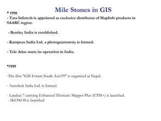  1998
- Tata Infotech is appointed as exclusive distributor of MapInfo products in
SAARC region.
- Bentley India is established.
- Kampsax India Ltd. a photogrammetry is formed.
- Tele Atlas starts its operation in India.
1999
-The first "GIS Forum South Asia’99" is organised at Nepal.
- Autodesk India Ltd. is formed.
- Landsat 7 carrying Enhanced Thematic Mapper Plus (ETM+) is launched.
- IKONOS is launched
Mile Stones in GIS
 