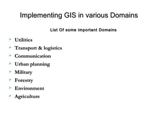 Implementing GIS in various DomainsImplementing GIS in various Domains
 UtilitiesUtilities
 Transport & logisticsTransport & logistics
 CommunicationCommunication
 Urban planningUrban planning
 MilitaryMilitary
 ForestryForestry
 EnvironmentEnvironment
 AgricultureAgriculture
List Of some important DomainsList Of some important Domains
 