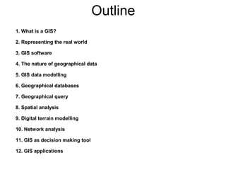 Outline
1. What is a GIS?
2. Representing the real world
3. GIS software
4. The nature of geographical data
5. GIS data modelling
6. Geographical databases
7. Geographical query
8. Spatial analysis
9. Digital terrain modelling
10. Network analysis
11. GIS as decision making tool
12. GIS applications
 