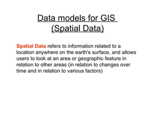 Data models for GIS
(Spatial Data)
Spatial Data refers to information related to a
location anywhere on the earth's surface, and allows
users to look at an area or geographic feature in
relation to other areas (in relation to changes over
time and in relation to various factors)
 