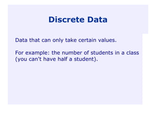 Discrete Data
Data that can only take certain values.
For example: the number of students in a class
(you can't have half a student).
 