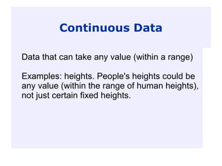 Continuous Data
Data that can take any value (within a range)
Examples: heights. People's heights could be
any value (within the range of human heights),
not just certain fixed heights.
 