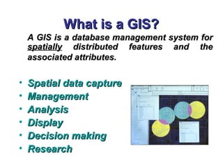 What is a GIS?What is a GIS?
A GIS is a database management system forA GIS is a database management system for
spatiallyspatially distributed features and thedistributed features and the
associated attributes.associated attributes.
• Spatial data captureSpatial data capture
• ManagementManagement
• AnalysisAnalysis
• DisplayDisplay
• Decision makingDecision making
• ResearchResearch
 