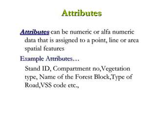 AttributesAttributes can be numeric or alfa numericcan be numeric or alfa numeric
data that is assigned to a point, line or areadata that is assigned to a point, line or area
spatial featuresspatial features
Example Attributes…Example Attributes…
Stand ID, Compartment no,VegetationStand ID, Compartment no,Vegetation
type, Name of the Forest Block,Type oftype, Name of the Forest Block,Type of
Road,VSS code etc.,Road,VSS code etc.,
AttributesAttributes
 
