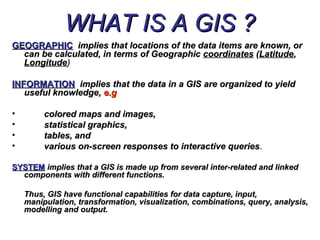 WHAT IS A GIS ?WHAT IS A GIS ?
GEOGRAPHICGEOGRAPHIC implies that locations of the data items are known, orimplies that locations of the data items are known, or
can be calculated, in terms of Geographiccan be calculated, in terms of Geographic coordinatescoordinates ((LatitudeLatitude,,
LongitudeLongitude))
INFORMATIONINFORMATION implies that the data in a GIS are organized to yieldimplies that the data in a GIS are organized to yield
useful knowledge,useful knowledge, e.ge.g
• colored maps and images,colored maps and images,
• statistical graphics,statistical graphics,
• tables, andtables, and
• various on-screen responses to interactive queriesvarious on-screen responses to interactive queries..
SYSTEMSYSTEM implies that a GIS is made up from several inter-related and linkedimplies that a GIS is made up from several inter-related and linked
components with different functions.components with different functions.
Thus, GIS have functional capabilities for data capture, input,Thus, GIS have functional capabilities for data capture, input,
manipulation, transformation, visualization, combinations, query, analysis,manipulation, transformation, visualization, combinations, query, analysis,
modelling and output.modelling and output.
 