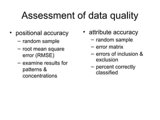 Assessment of data quality
• positional accuracy
– random sample
– root mean square
error (RMSE)
– examine results for
patterns &
concentrations
• attribute accuracy
– random sample
– error matrix
– errors of inclusion &
exclusion
– percent correctly
classified
 