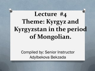 Leсture #4
Theme: Kyrgyz and
Kyrgyzstan in the period
of Mongolian.
Compiled by: Senior Instructor
Adylbekova Bekzada
 