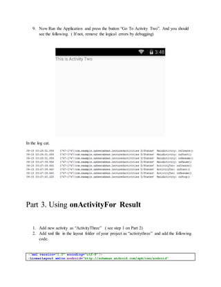 9. Now Run the Application and press the button “Go To Activity Two”. And you should
see the following. ( If not, remove the logical errors by debugging)
In the log cat.
Part 3. Using onActivityFor Result
1. Add new activity as “ActivityThree” ( see step 1 on Part 2)
2. Add xml file in the layout folder of your project as “activitythree” and add the following
code.
<?xml version="1.0" encoding="utf-8"?>
<LinearLayout xmlns:android="http://schemas.android.com/apk/res/android"
 