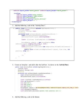 android:layout_width="match_parent" android:layout_height="match_parent">
<ListView
android:layout_width="wrap_content"
android:layout_height="wrap_content"
android:id="@+id/listView"
android:layout_gravity="center_vertical"
android:layout_weight="1" />
</LinearLayout>
3. Add the following code in the “ActivityThree”.
4. public class ActivityThree extends AppCompatActivity {
ListView listV;
ArrayList <String> list;
@Override
protected void onCreate(Bundle savedInstanceState) {
super.onCreate(savedInstanceState);
setContentView(R.layout.activitythree);
listV= (ListView) findViewById(R.id.listView);
ArrayAdapter adapter = new ArrayAdapter(this,
android.R.layout.simple_list_item_1, list);
listV.setAdapter(adapter);
listV.setOnItemClickListener(new AdapterView.OnItemClickListener() {
@Override
public void onItemClick(AdapterView<?> parent, View view, int
position, long id) {
}
});
}
}
5. Create an ArrayList and add it after the ListView As shown in the ActivityThree
6. Add the following code in the listener.
 