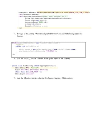 7. Now go to the Activity “ActivityLifeCycleAndActivities” andaddthe followingcode inthe
listener.
btnColor.setOnClickListener(new View.OnClickListener() {
@Override
public void onClick(View v) {
Intent intent = new Intent(MainActivity.this, ActivityThree.class);
startActivityForResult(intent, PICK_COLOR );
}
});
8. Add the “PICK_COLOR” variable in the global space of this Activity.
9. Add the following function after the On Destroy function. Of this activity.
 