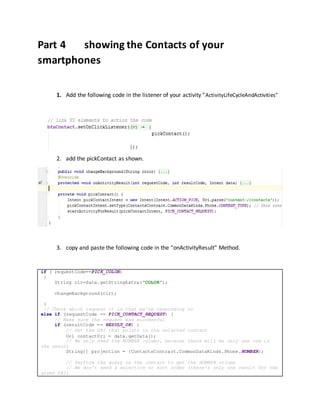 Part 4 showing the Contacts of your
smartphones
1. Add the following code in the listener of your activity “ActivityLifeCycleAndActivities”
2. add the pickContact as shown.
3. copy and paste the following code in the “onActivityResult” Method.
if ( requestCode==PICK_COLOR)
{
String clr=data.getStringExtra("COLOR");
changeBackground(clr);
}
// Check which request it is that we're responding to
else if (requestCode == PICK_CONTACT_REQUEST) {
// Make sure the request was successful
if (resultCode == RESULT_OK) {
// Get the URI that points to the selected contact
Uri contactUri = data.getData();
// We only need the NUMBER column, because there will be only one row in
the result
String[] projection = {ContactsContract.CommonDataKinds.Phone.NUMBER};
// Perform the query on the contact to get the NUMBER column
// We don't need a selection or sort order (there's only one result for the
given URI)
 