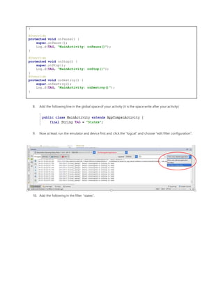}
@Override
protected void onPause() {
super.onPause();
Log.d(TAG, "MainActivity: onPause()");
}
@Override
protected void onStop() {
super.onStop();
Log.d(TAG, "MainActivity: onStop()");
}
@Override
protected void onDestroy() {
super.onDestroy();
Log.d(TAG, "MainActivity: onDestroy()");
}
8. Add the following line in the global space of your activity (it is the space write after your activity)
9. Now at least run the emulator and device first and click the “logcat” and choose “edit filter configuration”.
10. Add the following in the filter “states”.
 