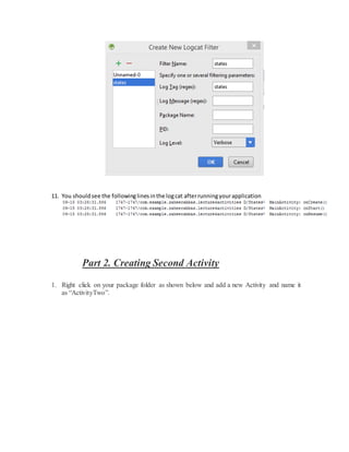 11. You shouldsee the followinglinesinthe logcat afterrunningyourapplication
Part 2. Creating Second Activity
1. Right click on your package folder as shown below and add a new Activity and name it
as “ActivityTwo”.
 