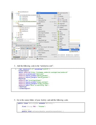 3. Add the following code in the “activitytwo.xml”.
4. <?xml version="1.0" encoding="utf-8"?>
<LinearLayout
xmlns:android="http://schemas.android.com/apk/res/android"
android:orientation="vertical"
android:layout_width="match_parent"
android:layout_height="match_parent">
<TextView
android:id="@+id/textView1"
android:layout_width="wrap_content"
android:layout_height="wrap_content"
android:text="This is Activity Two">
</TextView>
</LinearLayout>
5. Go to the source folder of your Activity and add the following code.
public class ActivityTwo extends Activity {
final String TAG = "States";
@Override
public void onCreate(Bundle savedInstanceState) {
 