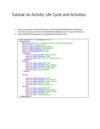 Tutorial on Activity Life Cycle and Activities
1. Create a newprojectinandroidand name it“ActivityLifeCycleAndActivities”andplease
remembername yourxml file as“activitylifecycleandactivities.xml”.ItisyourfirstActivity.
2. Please addthe followingcode in“activitylifecycleandactivities.xml”.
<?xml version="1.0" encoding="utf-8"?>
<LinearLayout
xmlns:android="http://schemas.android.com/apk/res/android"
android:id="@+id/container"
android:layout_width="match_parent"
android:layout_height="match_parent"
android:baselineAligned="false"
android:orientation="vertical">
<TextView
android:layout_width="wrap_content"
android:layout_height="10dp"
android:text="Hello World, MainActivity!">
</TextView>
<Button
android:layout_gravity="left"
android:layout_width="wrap_content"
android:layout_height="wrap_content"
android:text="Go to Activity Two"
android:id="@+id/btnActTwo">
</Button>
<Button
android:layout_gravity="left"
android:layout_width="wrap_content"
android:layout_height="wrap_content"
android:text="Contact View"
android:id="@+id/buttonContact" />
<Button
android:layout_gravity="left"
android:layout_width="wrap_content"
android:layout_height="wrap_content"
android:text="ChangeColor"
android:id="@+id/buttonColor" />
</LinearLayout>
 