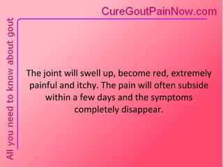 The joint will swell up, become red, extremely painful and itchy. The pain will often subside within a few days and the symptoms completely disappear. 