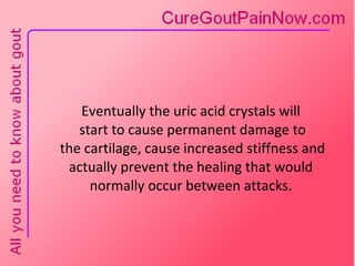 Eventually the uric acid crystals will  start to cause permanent damage to  the cartilage, cause increased stiffness and actually prevent the healing that would normally occur between attacks. 