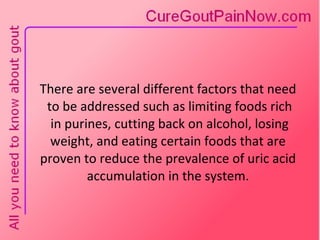 There are several different factors that need  to be addressed such as limiting foods rich  in purines, cutting back on alcohol, losing weight, and eating certain foods that are proven to reduce the prevalence of uric acid accumulation in the system. 