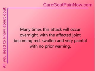 Many times this attack will occur overnight, with the affected joint becoming red, swollen and very painful with no prior warning. 