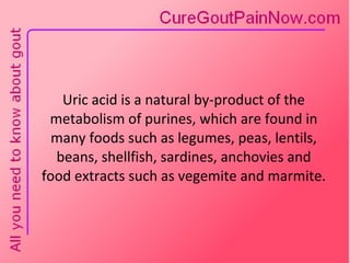 Uric acid is a natural by-product of the metabolism of purines, which are found in many foods such as legumes, peas, lentils, beans, shellfish, sardines, anchovies and food extracts such as vegemite and marmite. 