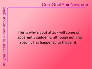 This is why a gout attack will come on  apparently suddenly, although nothing specific has happened to trigger it.  