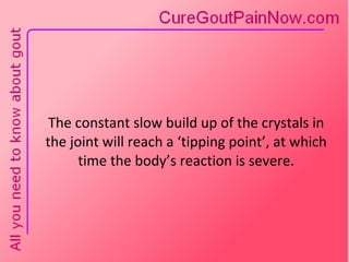 The constant slow build up of the crystals in the joint will reach a ‘tipping point’, at which time the body’s reaction is severe. 