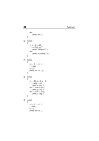 86 Let Us C
else
printf ( "%d", a ) ;
}
(g) main( )
{
int p = 8, q = 20 ;
if ( p == 5 && q > 5 )
printf ( "nWhy not C" ) ;
else
printf ( "nDefinitely C !" ) ;
}
(h) main( )
{
int i = -1, j = 1, k ,l ;
k = i && j ;
l = i || j ;
printf ( "%d %d", I, j ) ;
}
(i) main( )
{
int x = 20 , y = 40 , z = 45 ;
if ( x > y && x > z )
printf( "x is big" ) ;
else if ( y > x && y > z )
printf( "y is big" ) ;
else if ( z > x && z > y )
printf( "z is big" ) ;
}
(j) main( )
{
int i = -1, j = 1, k ,l ;
k = !i && j ;
l = !i || j ;
printf ( "%d %d", i, j ) ;
 