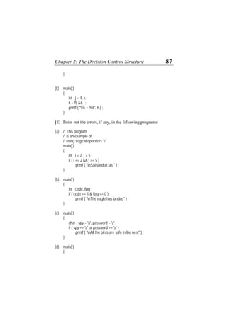 Chapter 2: The Decision Control Structure 87
}
(k) main( )
{
int j = 4, k ;
k = !5 && j ;
printf ( "nk = %d", k ) ;
}
[E] Point out the errors, if any, in the following programs:
(a) /* This program
/* is an example of
/* using Logical operators */
main( )
{
int i = 2, j = 5 ;
if ( i == 2 && j == 5 )
printf ( "nSatisfied at last" ) ;
}
(b) main( )
{
int code, flag ;
if ( code == 1 & flag == 0 )
printf ( "nThe eagle has landed" ) ;
}
(c) main( )
{
char spy = 'a', password = 'z' ;
if ( spy == 'a' or password == 'z' )
printf ( "nAll the birds are safe in the nest" ) ;
}
(d) main( )
{
 
