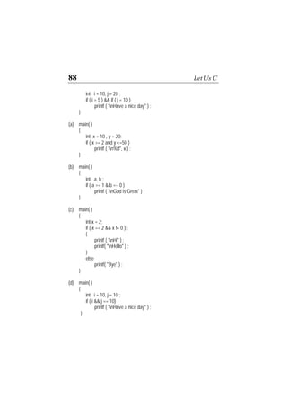 88 Let Us C
int i = 10, j = 20 ;
if ( i = 5 ) && if ( j = 10 )
printf ( "nHave a nice day" ) ;
}
(a) main( )
{
int x = 10 , y = 20;
if ( x >= 2 and y <=50 )
printf ( "n%d", x ) ;
}
(b) main( )
{
int a, b ;
if ( a == 1 & b == 0 )
printf ( "nGod is Great" ) ;
}
(c) main( )
{
int x = 2;
if ( x == 2 && x != 0 ) ;
{
printf ( "nHi" ) ;
printf( "nHello" ) ;
}
else
printf( "Bye" ) ;
}
(d) main( )
{
int i = 10, j = 10 ;
if ( i && j == 10)
printf ( "nHave a nice day" ) ;
}
 