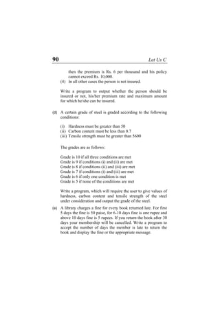 90 Let Us C
then the premium is Rs. 6 per thousand and his policy
cannot exceed Rs. 10,000.
(4) In all other cases the person is not insured.
Write a program to output whether the person should be
insured or not, his/her premium rate and maximum amount
for which he/she can be insured.
(d)
(e)
A certain grade of steel is graded according to the following
conditions:
(i) Hardness must be greater than 50
(ii) Carbon content must be less than 0.7
(iii) Tensile strength must be greater than 5600
The grades are as follows:
Grade is 10 if all three conditions are met
Grade is 9 if conditions (i) and (ii) are met
Grade is 8 if conditions (ii) and (iii) are met
Grade is 7 if conditions (i) and (iii) are met
Grade is 6 if only one condition is met
Grade is 5 if none of the conditions are met
Write a program, which will require the user to give values of
hardness, carbon content and tensile strength of the steel
under consideration and output the grade of the steel.
A library charges a fine for every book returned late. For first
5 days the fine is 50 paise, for 6-10 days fine is one rupee and
above 10 days fine is 5 rupees. If you return the book after 30
days your membership will be cancelled. Write a program to
accept the number of days the member is late to return the
book and display the fine or the appropriate message.
 